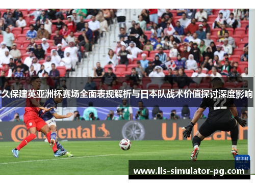 久保建英亚洲杯赛场全面表现解析与日本队战术价值探讨深度影响 久保建英亚洲杯赛场全面表现解析与日本队战术价值探讨深度影响