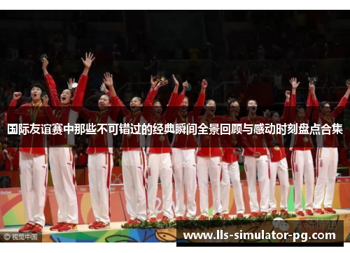 国际友谊赛中那些不可错过的经典瞬间全景回顾与感动时刻盘点合集