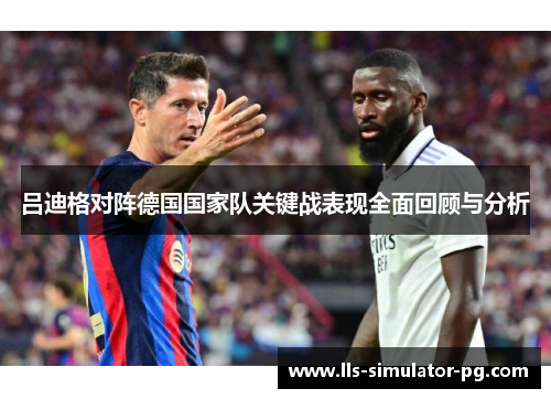 吕迪格对阵德国国家队关键战表现全面回顾与分析 吕迪格对阵德国国家队关键战表现全面回顾与分析