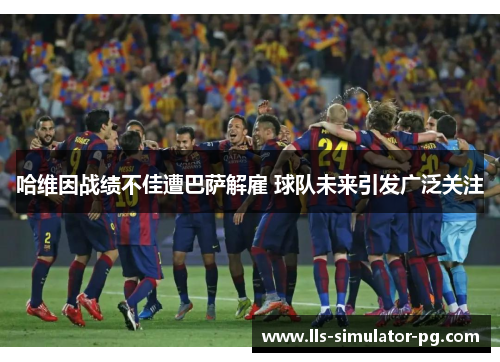 哈维因战绩不佳遭巴萨解雇 球队未来引发广泛关注 哈维因战绩不佳遭巴萨解雇 球队未来引发广泛关注