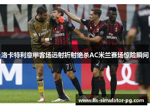 洛卡特利意甲客场远射折射绝杀AC米兰赛场惊险瞬间 洛卡特利意甲客场远射折射绝杀AC米兰赛场惊险瞬间