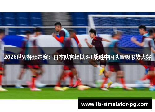 2026世界杯预选赛:日本队客场以3-1战胜中国队晋级形势大好 2026世界杯预选赛:日本队客场以3-1战胜中国队晋级形势大好